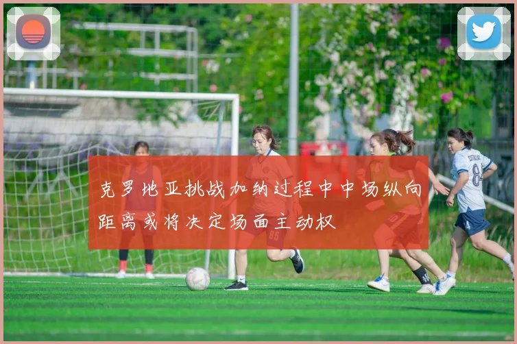 克罗地亚挑战加纳过程中中场纵向距离或将决定场面主动权