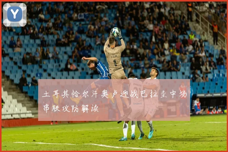 土耳其恰尔汗奥卢迎战巴拉圭中场串联攻防解读