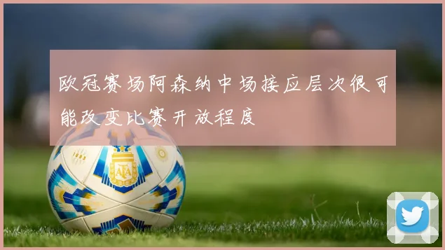 欧冠赛场阿森纳中场接应层次很可能改变比赛开放程度