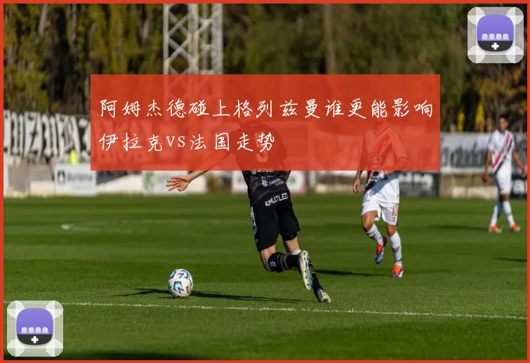 阿姆杰德碰上格列兹曼谁更能影响伊拉克vs法国走势