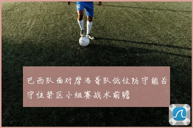 巴西队面对摩洛哥队低位防守能否守住禁区小组赛战术前瞻